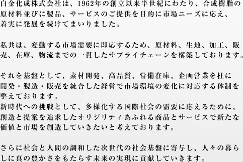 白金化成株式会社は、1962年の創立以来半世紀にわたり、合成樹脂の原材料並びに製品、サービスのご提供を目的に市場ニーズに応え、着実に発展を続けてまいりました。弊社は変動する市場需要に即応するため、原材料、生地、加工、販売、在庫、物流までの一貫したサプライチェーンを構築しております。それを基盤として、素材開発、高品質、常備在庫、企画営業を柱に開発・製造・販売を統合した経営で市場環境の変化に対応する体制を整えております。新時代への挑戦として、多様化する国際社会の需要に応えるために、創造と提案を追求したオリジナリティあふれる商品とサービスで新たな価値と市場を創造していきたいと考えております。さらに社会と人間の調和した次世代の社会基盤に寄与し、人々の暮らしに真の豊かさをもたらす未来の実現に貢献していきます。