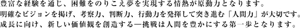 豊富な経験を通じ、困難をのりこえ夢を実現する情熱が原動力となります。明確なビジョンを掲げ、考察力、判断力、行動力を発揮して突き進む「人間力」が大切です。成長に向け、新しい価値観を創造する--挑戦は人間を豊かにする第一歩となります。