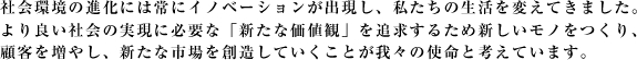 社会環境の進化には常にイノベーションが出現し、私たちの生活を変えてきました。より良い社会の実現に必要な「新たな価値観」を追求するため新しいモノをつくり、顧客を増やし、新たな市場を創造していくことが我々の使命と考えています。