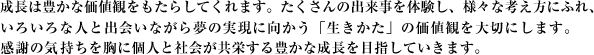 成長は豊かな価値観をもたらしてくれます。たくさんの出来事を体験し様々な考え方にふれ、いろいろな人と出会いながら夢の実現に向かう「生きかた」の大切さを学んでいきます。感謝の気持ちを胸に個人と社会が共栄する豊かな成長を目指していきます。