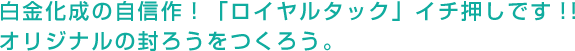 白金化成の自信作！「ロイヤルタック」イチ押しです！！オリジナルの封ろうをつくろう。