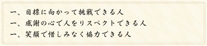 一、目標に向かって挑戦できる人 一、感謝の心で人をリスペクトできる人 一、笑顔で惜しみなく協力できる人